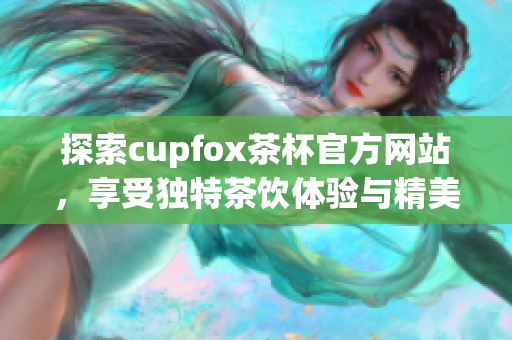 探索cupfox茶杯官方网站，享受独特茶饮体验与精美杯具的完美结合