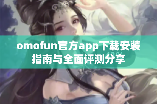 omofun官方app下载安装指南与全面评测分享