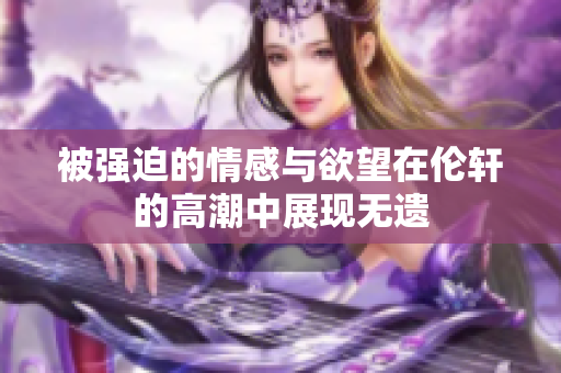 被强迫的情感与欲望在伦轩的高潮中展现无遗