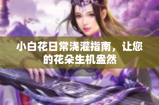 小白花日常浇灌指南，让您的花朵生机盎然