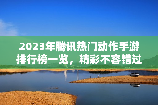 2023年腾讯热门动作手游排行榜一览，精彩不容错过！