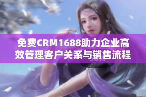 免费CRM1688助力企业高效管理客户关系与销售流程