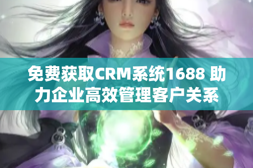 免费获取CRM系统1688 助力企业高效管理客户关系