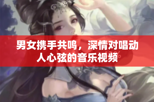 男女携手共鸣，深情对唱动人心弦的音乐视频