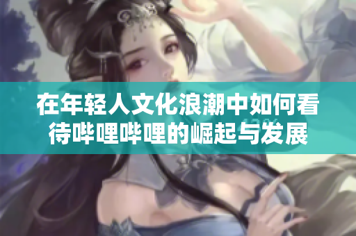 在年轻人文化浪潮中如何看待哔哩哔哩的崛起与发展