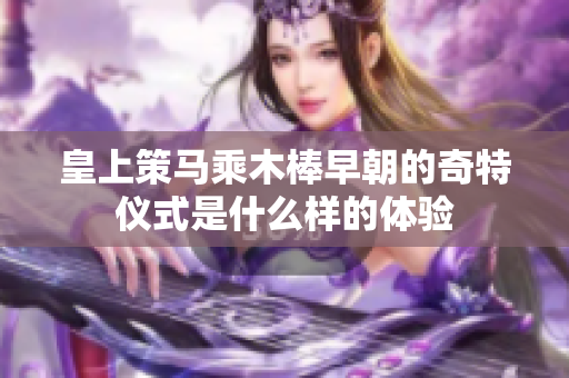 皇上策马乘木棒早朝的奇特仪式是什么样的体验