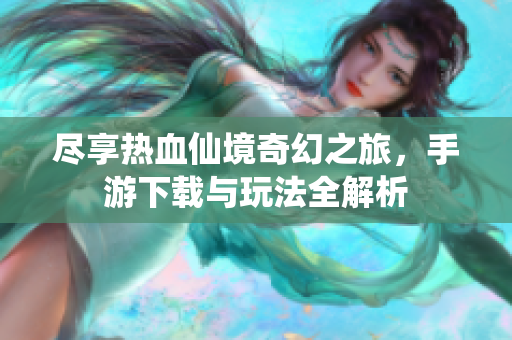 尽享热血仙境奇幻之旅，手游下载与玩法全解析