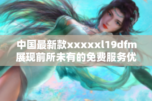 中国最新款xxxxxl19dfm展现前所未有的免费服务优势