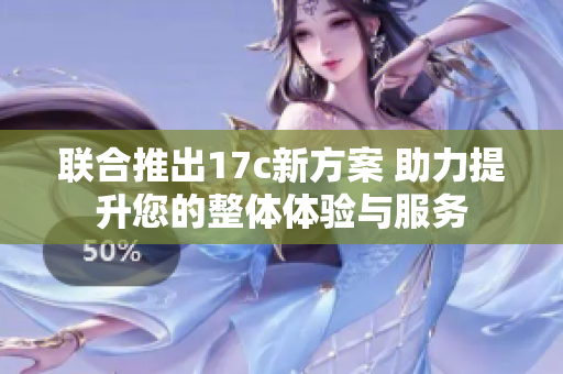 联合推出17c新方案 助力提升您的整体体验与服务