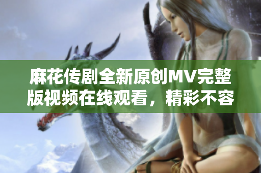 麻花传剧全新原创MV完整版视频在线观看，精彩不容错过