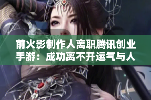 前火影制作人离职腾讯创业手游：成功离不开运气与人才