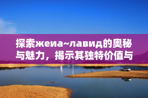 探索жеиа~лавид的奥秘与魅力，揭示其独特价值与意义