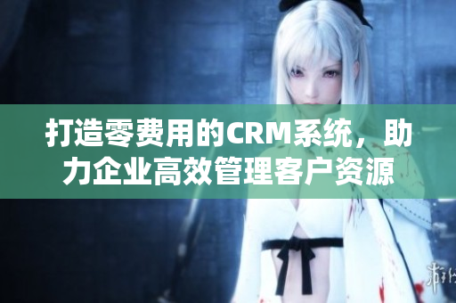 打造零费用的CRM系统，助力企业高效管理客户资源