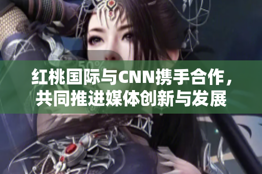 红桃国际与CNN携手合作，共同推进媒体创新与发展