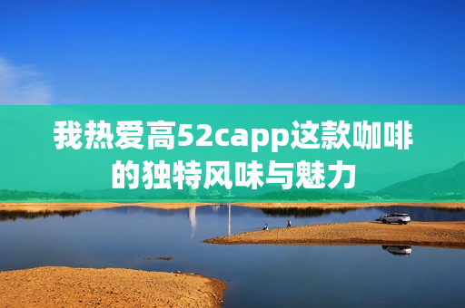 我热爱高52capp这款咖啡的独特风味与魅力