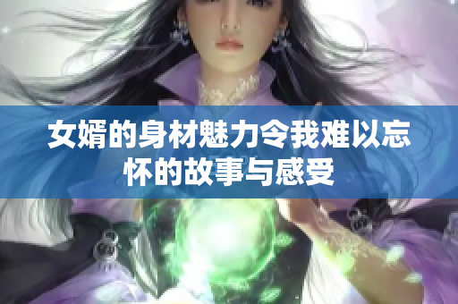 女婿的身材魅力令我难以忘怀的故事与感受