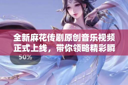 全新麻花传剧原创音乐视频正式上线，带你领略精彩瞬间