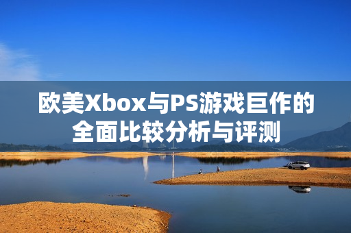 欧美Xbox与PS游戏巨作的全面比较分析与评测