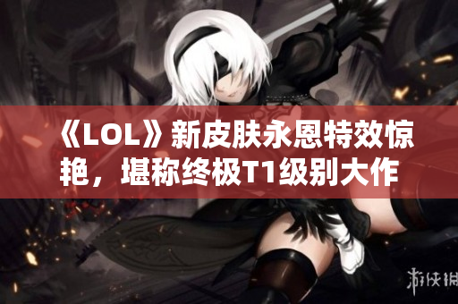 《LOL》新皮肤永恩特效惊艳，堪称终极T1级别大作