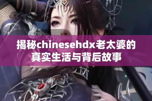 揭秘chinesehdx老太婆的真实生活与背后故事