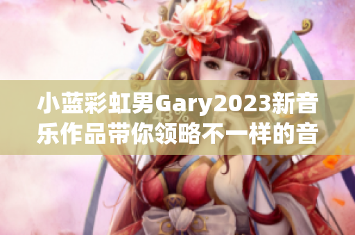 小蓝彩虹男Gary2023新音乐作品带你领略不一样的音乐旅程