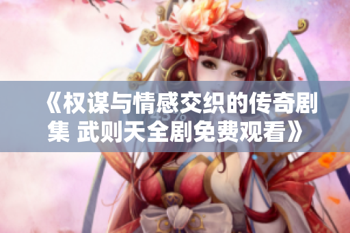 《权谋与情感交织的传奇剧集 武则天全剧免费观看》