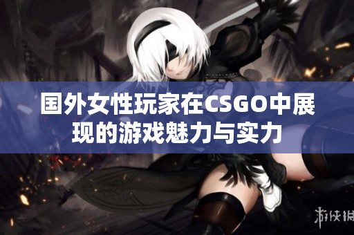 国外女性玩家在CSGO中展现的游戏魅力与实力