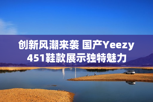 创新风潮来袭 国产Yeezy451鞋款展示独特魅力