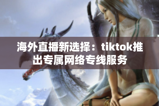 海外直播新选择：tiktok推出专属网络专线服务