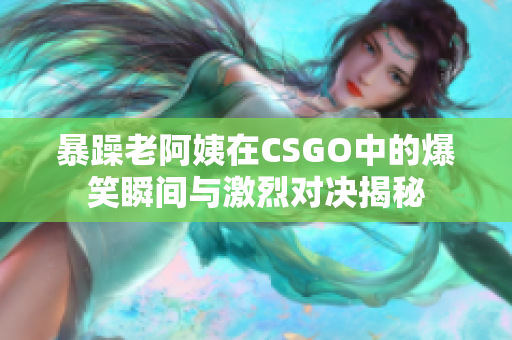 暴躁老阿姨在CSGO中的爆笑瞬间与激烈对决揭秘