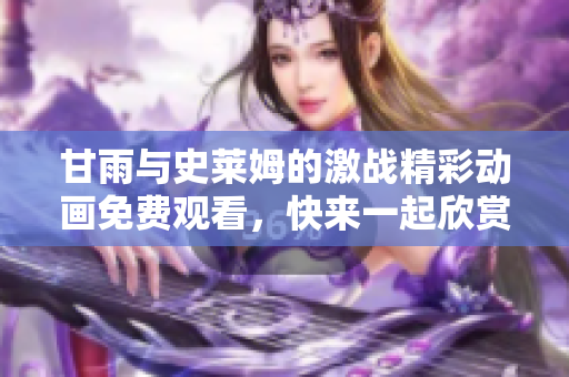 甘雨与史莱姆的激战精彩动画免费观看，快来一起欣赏吧！