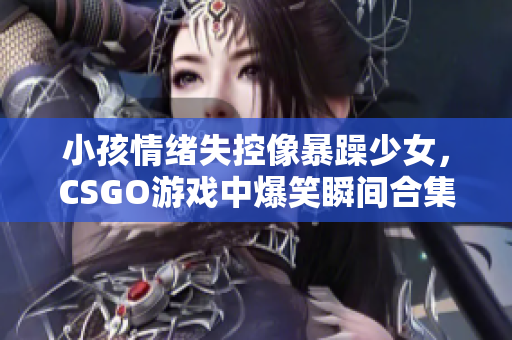 小孩情绪失控像暴躁少女，CSGO游戏中爆笑瞬间合集