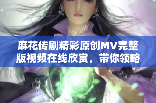 麻花传剧精彩原创MV完整版视频在线欣赏，带你领略独特魅力