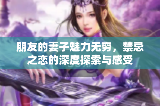 朋友的妻子魅力无穷，禁忌之恋的深度探索与感受