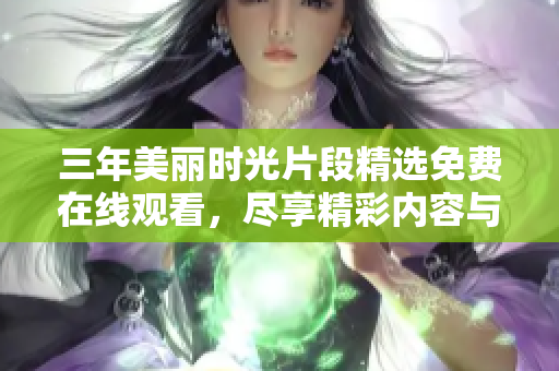 三年美丽时光片段精选免费在线观看，尽享精彩内容与回忆