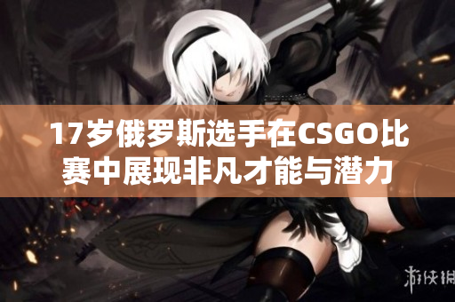 17岁俄罗斯选手在CSGO比赛中展现非凡才能与潜力