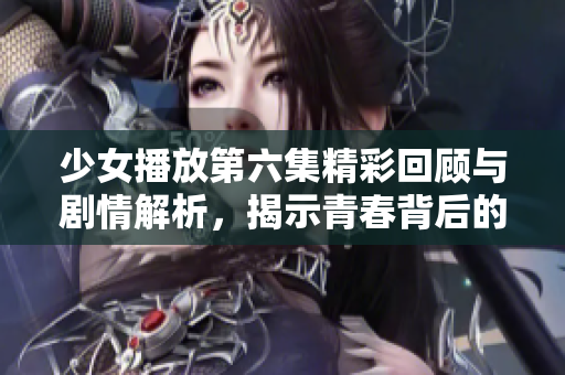 少女播放第六集精彩回顾与剧情解析，揭示青春背后的秘密