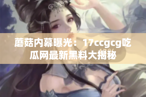 蘑菇内幕曝光：17ccgcg吃瓜网最新黑料大揭秘