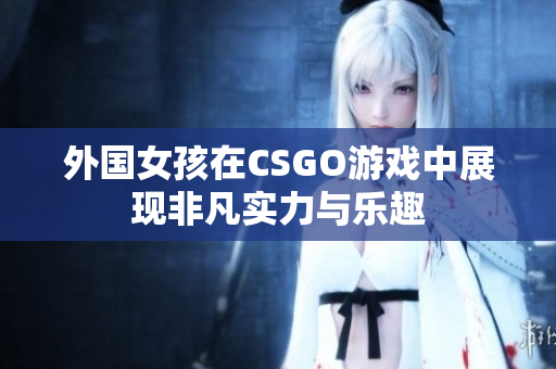 外国女孩在CSGO游戏中展现非凡实力与乐趣