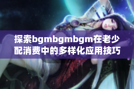 探索bgmbgmbgm在老少配消费中的多样化应用技巧