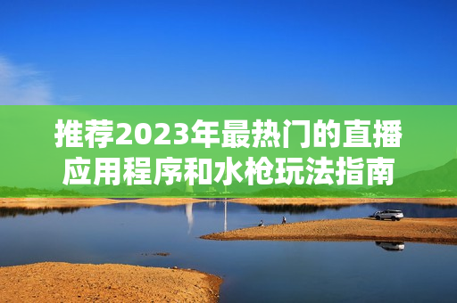 推荐2023年最热门的直播应用程序和水枪玩法指南