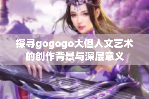 探寻gogogo大但人文艺术的创作背景与深层意义