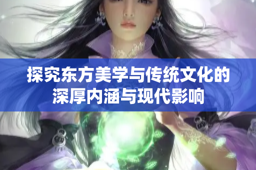 探究东方美学与传统文化的深厚内涵与现代影响