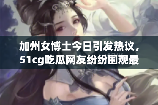 加州女博士今日引发热议，51cg吃瓜网友纷纷围观最新八卦