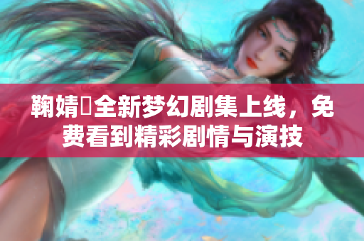 鞠婧祎全新梦幻剧集上线，免费看到精彩剧情与演技