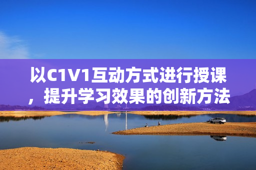 以C1V1互动方式进行授课，提升学习效果的创新方法