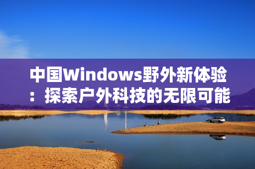 中国Windows野外新体验：探索户外科技的无限可能