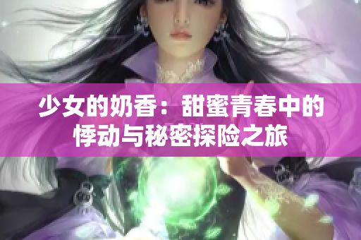 少女的奶香：甜蜜青春中的悸动与秘密探险之旅