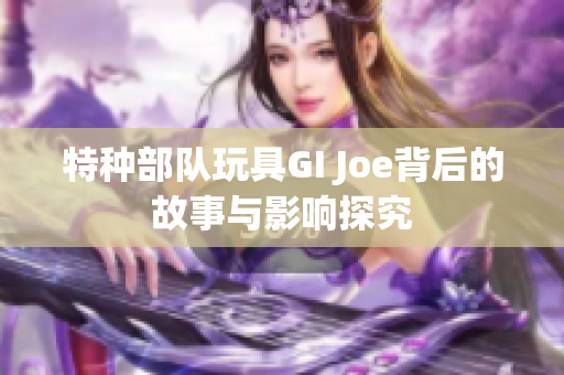 特种部队玩具GI Joe背后的故事与影响探究