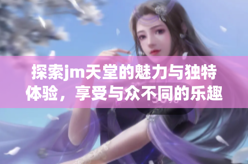 探索jm天堂的魅力与独特体验，享受与众不同的乐趣